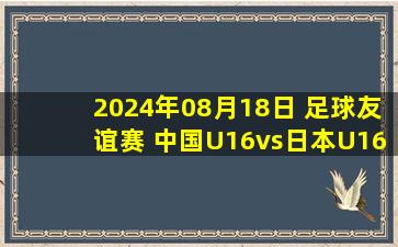 2024年08月18日 足球友谊赛 中国U16vs日本U16 全场录像